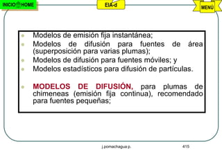 INICIO   HOME                    EIA-d                        MENÚ




            Modelos de emisión fija instantánea;
            Modelos de difusión para fuentes de área
             (superposición para varias plumas);
            Modelos de difusión para fuentes móviles; y
            Modelos estadísticos para difusión de partículas.

            MODELOS DE DIFUSIÓN, para plumas de
             chimeneas (emisión fija continua), recomendado
             para fuentes pequeñas;




                                j.pomachagua p.         415
 