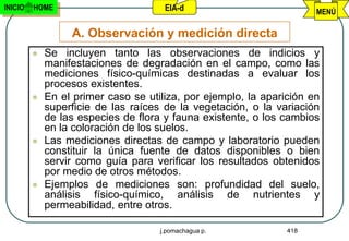INICIO   HOME                         EIA-d                           MENÚ

                  A. Observación y medición directa
            Se incluyen tanto las observaciones de indicios y
             manifestaciones de degradación en el campo, como las
             mediciones físico-químicas destinadas a evaluar los
             procesos existentes.
            En el primer caso se utiliza, por ejemplo, la aparición en
             superficie de las raíces de la vegetación, o la variación
             de las especies de flora y fauna existente, o los cambios
             en la coloración de los suelos.
            Las mediciones directas de campo y laboratorio pueden
             constituir la única fuente de datos disponibles o bien
             servir como guía para verificar los resultados obtenidos
             por medio de otros métodos.
            Ejemplos de mediciones son: profundidad del suelo,
             análisis físico-químico, análisis de nutrientes y
             permeabilidad, entre otros.

                                     j.pomachagua p.            418
 