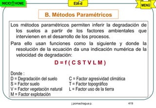 INICIO   HOME                          EIA-d                                  MENÚ

                        B. Métodos Paramétricos
     Los métodos paramétricos permiten inferir la degradación de
       los suelos a partir de los factores ambientales que
       intervienen en el desarrollo de los procesos.
     Para ello usan funciones como la siguiente y donde la
       resolución de la ecuación da una indicación numérica de la
       velocidad de degradación:
                             D=f(CSTVLM)
     Donde :
     D = Degradación del suelo       C = Factor agresividad climática
     S = Factor suelo                T = Factor topográfico
     V = Factor vegetación natural   L = Factor uso de la tierra
     M = Factor explotación
                                      j.pomachagua p.                   419
 