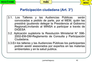 INICIO   HOME                         PAMA                            MENÚ


                  Participación ciudadana (Art. 3°)

         3.1. Los Talleres y las Audiencias Públicas               serán
              convocadas a pedido de parte, por el MEM, quién las
              presidirá (pudiendo delegar la Presidencia al Gobierno
              Regional),invitando al MINSA a participar a través de
              DIGESA
         3.2. Aplicación supletoria la Resolución Ministerial N° 596-
              2002-EM-DM-Reglamento de Consulta y Participación
              Ciudadana.
         3.3.En los talleres y las Audiencias Públicas los participantes
              podrán asistir asesorados por expertos en las materias
              ambientales y en la salud publica.


                                     j.pomachagua p.            42
 