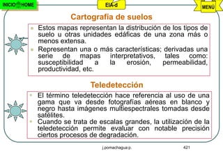 INICIO   HOME                        EIA-d                           MENÚ

                          Cartografía de suelos
               Estos mapas representan la distribución de los tipos de
                suelo u otras unidades edáficas de una zona más o
                menos extensa.
               Representan una o más características; derivadas una
                serie de mapas interpretativos, tales como:
                susceptibilidad     a la   erosión,     permeabilidad,
                productividad, etc.

                                Teledetección
            El término teledetección hace referencia al uso de una
             gama que va desde fotografías aéreas en blanco y
             negro hasta imágenes multiespectrales tomadas desde
             satélites.
            Cuando se trata de escalas grandes, la utilización de la
             teledetección permite evaluar con notable precisión
             ciertos procesos de degradación.
                                    j.pomachagua p.            421
 