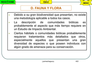 INICIO   HOME                      EIA-d                          MENÚ

                         D. FAUNA Y FLORA
            Debido a su gran biodiversidad que presentan, no existe
             una metodología aplicable a todos los casos.
            La    descripción   de    comunidades     bióticas   es
             probablemente el aspecto que más tiempo requiere en
             un Estudio de Impacto Ambiental.
            Ciertos hábitats o comunidades bióticas probablemente
             requieran tratamientos más detallados que otros,
             especialmente aquellos que presentan una gran
             diversidad de especies o que poseen individuos con
             algún grado de amenaza para su conservación.



                                  j.pomachagua p.           422
 