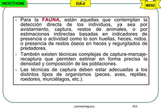 INICIO   HOME                        EIA-d                          MENÚ


            Para la FAUNA, están aquellas que contemplan la
             detección directa de los individuos, ya sea por
             avistamiento, captura, restos de animales, o por
             estimaciones indirectas basadas en indicadores de
             presencia o actividad como lo son huellas, heces, nidos,
             o presencia de restos óseos en heces y regurgitados de
             predadores.
            También existen técnicas complejas de captura-marcaje-
             recaptura que permiten estimar en forma precisa la
             densidad y composición de las poblaciones.
            Las técnicas de captura deben estar adecuadas a los
             distintos tipos de organismos (peces, aves, reptiles,
             roedores, murciélagos, etc.).




                                    j.pomachagua p.           423
 