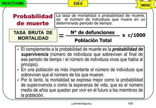 INICIO   HOME                           EIA-d                                MENÚ


         Probabilidad          La tasa de mortalidad o probabilidad de muerte,
                               es el número de individuos que muere en un
          de muerte            determinado periodo de tiempo.

         TASA BRUTA DE                N° de defunciones
                                =                                 x c/1000
           MORTALIDAD
                                         Población Total
           El complemento a la probabilidad de muerte es la probabilidad de
            supervivencia (número de individuos que sobreviven al final de
            ese periodo de tiempo / el número de individuos vivos que había al
            principio).
           En una población es más importante el número de individuos que
            sobreviven que el número de los que mueren.
           Por lo tanto, la mortalidad se expresa mejor como la probabilidad
            de supervivencia o como la esperanza de vida, que es el número
            medio de años que quedan por vivir en el futuro a los miembros de
            la población.
                                       j.pomachagua p.                426
 