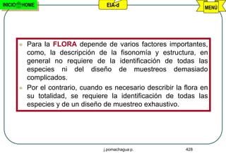 INICIO   HOME                          EIA-d                           MENÚ




            Para la FLORA depende de varios factores importantes,
             como, la descripción de la fisonomía y estructura, en
             general no requiere de la identificación de todas las
             especies ni del diseño de muestreos demasiado
             complicados.
            Por el contrario, cuando es necesario describir la flora en
             su totalidad, se requiere la identificación de todas las
             especies y de un diseño de muestreo exhaustivo.




                                      j.pomachagua p.           428
 
