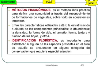 INICIO   HOME                           EIA-d                             MENÚ


            MÉTODOS FISIONÓMICOS, es el método más práctico
             para definir una comunidad a través del reconocimiento
             de formaciones de vegetales, sobre todo en ecosistemas
             terrestres.
            Entre las características utilizadas están: la estratificación
             o alturas de los componentes principales; la abundancia;
             la densidad; la forma de vida; el tamaño, forma, textura y
             función de las hojas, y otros.
            IDENTIFICACIÓN FLORÍSTICA, es importante para
             establecer si alguna de las especies presentes en el área
             de estudio se encuentran en alguna categoría de
             conservación que requiere especial atención.



                                       j.pomachagua p.             429
 