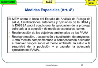 INICIO   HOME                       PAMA                           MENÚ


                     Medidas Especiales (Art. 4°)

         El MEM sobre la base del Estudio de Análisis de Riesgo de
            salud, fiscalizaciones anteriores y opiniones de la DGM y
            la DIGESA podrá condicionar la aprobación de la prorroga
            solicitada a la adopción de medidas especiales, como:
          Repriorización de los objetivos ambientales de los PAMA
          Reprogramación, , suspensión o sustitución de proyectos,
            u otra medida complementaria o compensatoria orientada
            a remover riesgos sobre el medio ambiente, la salud o la
            seguridad de la población y a cautelar la adecuada
            ejecución del PAMA. .



                                   j.pomachagua p.            43
 