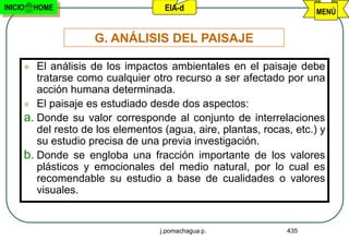 INICIO   HOME                      EIA-d                             MENÚ


                    G. ANÁLISIS DEL PAISAJE

       El análisis de los impactos ambientales en el paisaje debe
        tratarse como cualquier otro recurso a ser afectado por una
        acción humana determinada.
      El paisaje es estudiado desde dos aspectos:
     a. Donde su valor corresponde al conjunto de interrelaciones
        del resto de los elementos (agua, aire, plantas, rocas, etc.) y
        su estudio precisa de una previa investigación.
     b. Donde se engloba una fracción importante de los valores
        plásticos y emocionales del medio natural, por lo cual es
        recomendable su estudio a base de cualidades o valores
        visuales.


                                  j.pomachagua p.             435
 
