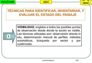 INICIO   HOME                        EIA-d                            MENÚ


         TÉCNICAS PARA IDENTIFICAR, INVENTARIAR, Y
               EVALUAR EL ESTADO DEL PAISAJE


                VISIBILIDAD, engloba a todos los posibles puntos
                de observación desde donde la acción es visible.
                Las técnicas utilizadas son: observación directa in
         1      situ, determinación manual de perfiles, métodos
                automáticos, búsqueda por sector y por
                cuadrículas.




                                    j.pomachagua p.           436
 