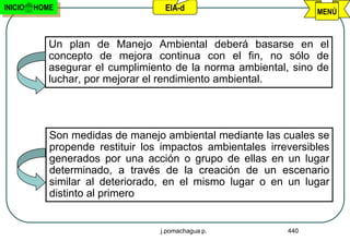 INICIO   HOME                      EIA-d                          MENÚ



            Un plan de Manejo Ambiental deberá basarse en el
            concepto de mejora continua con el fin, no sólo de
            asegurar el cumplimiento de la norma ambiental, sino de
            luchar, por mejorar el rendimiento ambiental.




            Son medidas de manejo ambiental mediante las cuales se
            propende restituir los impactos ambientales irreversibles
            generados por una acción o grupo de ellas en un lugar
            determinado, a través de la creación de un escenario
            similar al deteriorado, en el mismo lugar o en un lugar
            distinto al primero


                                  j.pomachagua p.           440
 