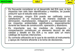 INICIO       HOME                        EIA-d                            MENÚ


             Es frecuente considerar en el desarrollo del EIA que, si los
              impactos han sido bien identificados y medidos, se puede
              presumir que el estudio está correcto.
             Sin embargo, ningún EIA puede ser calificado como
              satisfactorio si no incorpora de manera explícita la
              eliminación, neutralización, mitigación y compensación de
              los impactos ambientales significativos, especialmente
              durante las fases de construcción, operación y abandono.
             Es importante que las medidas de mitigación y
              compensación constituyan un elemento técnico de alta
              calidad y detalle en los EIA y no sean sólo un mero
              catálogo de buenas intenciones.
             Su correcta utilización es lo que le da sentido al instrumento
              y apoya de manera eficiente a la toma de decisiones.



                                        j.pomachagua p.            448
 