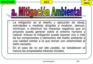 INICIO   HOME                       EIA-d                          MENÚ




            La mitigación es el diseño y ejecución de obras,
             actividades o medidas dirigidas a moderar, atenuar,
             minimizar, o disminuir los impactos negativos que un
             proyecto pueda generar sobre el entorno humano y
             natural. Incluso la mitigación puede reponer uno o más
             de los componentes o elementos del medio ambiente a
             una calidad similar a la que tenían con anterioridad al
             daño causado.
            En el caso de no ser ello posible, se restablecen al
             menos las propiedades básicas iniciales.


                                   j.pomachagua p.           449
 