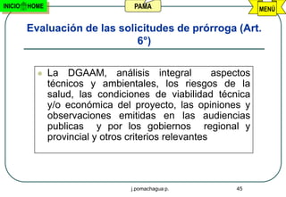 INICIO   HOME                       PAMA                           MENÚ


         Evaluación de las solicitudes de prórroga (Art.
                               6°)

               La DGAAM, análisis integral             aspectos
                técnicos y ambientales, los riesgos de la
                salud, las condiciones de viabilidad técnica
                y/o económica del proyecto, las opiniones y
                observaciones emitidas en las audiencias
                publicas y por los gobiernos regional y
                provincial y otros criterios relevantes




                                   j.pomachagua p.          45
 