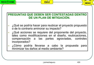 INICIO   HOME                        EIA-d                         MENÚ




         PREGUNTAS QUE DEBEN SER CONTESTADAS DENTRO
                    DE UN PLAN DE MITIGACIÓN.

            ¿Qué se podría hacer para reubicar el proyecto propuesto
             o de lo contrario aminorar su impacto?
            ¿Qué acciones se requiere del proponente del proyecto,
             tales como modificaciones en el diseño, reubicaciones,
             compensación a las partes agraviadas, controles
             incorporados?
            ¿Cómo podría llevarse a cabo la propuesta para
             minimizar los daños al medio ambiente?



                                    j.pomachagua p.          450
 