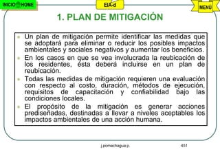 INICIO       HOME                      EIA-d                           MENÚ

                        1. PLAN DE MITIGACIÓN

             Un plan de mitigación permite identificar las medidas que
              se adoptará para eliminar o reducir los posibles impactos
              ambientales y sociales negativos y aumentar los beneficios.
             En los casos en que se vea involucrada la reubicación de
              los residentes, ésta deberá incluirse en un plan de
              reubicación.
             Todas las medidas de mitigación requieren una evaluación
              con respecto al costo, duración, métodos de ejecución,
              requisitos de capacitación y confiabilidad bajo las
              condiciones locales.
             El propósito de la mitigación es generar acciones
              prediseñadas, destinadas a llevar a niveles aceptables los
              impactos ambientales de una acción humana.


                                      j.pomachagua p.            451
 