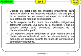 INICIO   HOME                        EIA-d                          MENÚ



            Cuando se establecen las medidas preventivas para
             reducir o eliminar los impactos negativos hay que partir
             de la premisa de que siempre es mejor no producirlos
             que establecer medidas de mitigación.
            En la mayoría de los casos, las medidas mitigadoras
             solamente eliminan una parte de la alteración y que se
             pueden perder otros beneficios derivados de la
             disminución del impacto.
            Los impactos pueden reducirse en gran medida con un
             diseño adecuado desde el punto de vista ambiental y con
             mantener un cuidado durante las fases de construcción,
             operación y abandono.



                                    j.pomachagua p.           452
 