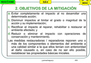 INICIO   HOME                        EIA-d                           MENÚ

                2. OBJETIVOS DE LA MITIGACIÓN
         a. Evitar completamente el impacto al no desarrollar una
            determinada acción;
         b. Disminuir impactos al limitar el grado o magnitud de la
            acción y su implementación;
         c. Rectificar el impacto al reparar, rehabilitar o restaurar el
            ambiente afectado; y
         d. Reducir o eliminar el impacto con operaciones de
            conservación y mantenimiento.
         Las medidas restauradoras / reparadoras reponen uno o
            más de los componentes o elementos del ambiente a
            una calidad similar a la que ellos tenían con anterioridad
            al daño causado o, en caso de no ser ello posible,
            restablecer las propiedades básicas iniciales.

                                    j.pomachagua p.            455
 