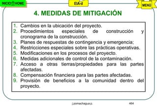 INICIO   HOME                        EIA-d                           MENÚ

                  4. MEDIDAS DE MITIGACIÓN
         1. Cambios en la ubicación del proyecto.
         2. Procedimientos     especiales    de     construcción     y
            cronograma de la construcción.
         3. Planes de respuestas de contingencia y emergencia;
         4. Restricciones especiales sobre las prácticas operativas.
         5. Modificaciones en los procesos del proyecto.
         6. Medidas adicionales de control de la contaminación.
         7. Acceso a otras tierras/propiedades para las partes
            afectadas.
         8. Compensación financiera para las partes afectadas.
         9. Provisión de beneficios a la comunidad dentro del
            proyecto.


                                    j.pomachagua p.            464
 