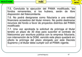 INICIO   HOME                       PAMA                            MENÚ


         7.5, Concluida la ejecución del PAMA modificado, los
         fondos remanentes, si los hubiera, serán de libre
         disposición del fideicomitente.
         7.6. No podrá designarse como fiduciaria a una entidad
         financiera acreedora del titular minero. No podrá destinarse
         recursos del fondo a favor de proyectos distintos del PAMA
         modificado
         7.7. Una vez aprobada la solicitud de prórroga el titular
         tendrá un plazo de 30 días para suscribir el contrato de
         fideicomiso por escritura pública con la empresa fiduciaria,
         con intervención de la DGM, vencido este plazo quedará sin
         efecto la prórroga del plazo otorgado por este Decreto
         Supremo y el titular debe cumplir con el PAMA vigente.



                                   j.pomachagua p.            47
 