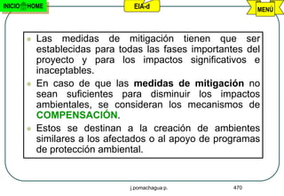 INICIO   HOME                     EIA-d                       MENÚ



            Las medidas de mitigación tienen que ser
             establecidas para todas las fases importantes del
             proyecto y para los impactos significativos e
             inaceptables.
            En caso de que las medidas de mitigación no
             sean suficientes para disminuir los impactos
             ambientales, se consideran los mecanismos de
             COMPENSACIÓN.
            Estos se destinan a la creación de ambientes
             similares a los afectados o al apoyo de programas
             de protección ambiental.


                                 j.pomachagua p.        470
 