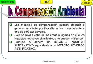 INICIO   HOME                     EIA-d                          MENÚ




          Las medidas de compensación buscan producir o
           generar un efecto positivo alternativo y equivalente a
           uno de carácter adverso.
          Sólo se lleva a cabo en las áreas o lugares en que los
           impactos negativos significativos no pueden mitigarse.
          Produce o genera un IMPACTO POSITIVO
           ALTERNATIVO equivalente a un IMPACTO ADVERSO
           SIGNIFICATIVO.



                                 j.pomachagua p.           471
 