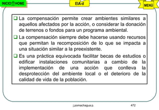 INICIO   HOME                        EIA-d                          MENÚ


          La compensación permite crear ambientes similares a
           aquellos afectados por la acción, o considerar la donación
           de terrenos o fondos para un programa ambiental.
          La compensación siempre debe hacerse usando recursos
           que permitan la recomposición de lo que se impacta a
           una situación similar a la preexistente.
          Es una práctica equivocada facilitar becas de estudios o
           edificar instalaciones comunitarias a cambio de la
           implementación de una acción que conlleva la
           desprotección del ambiente local o el deterioro de la
           calidad de vida de la población.




                                    j.pomachagua p.           472
 