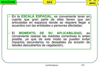 INICIO   HOME                       EIA-d                         MENÚ




            En la ESCALA ESPACIAL, es conveniente tener en
             cuenta que gran parte de ellas tienen que ser
             articuladas en espacios donde se requiere llegar a
             acuerdos con las entidades o personas afectadas.

            El MOMENTO DE SU APLICABILIDAD, es
             conveniente realizar las medidas correctivas lo antes
             posible, ya que de este modo se pueden evitar
             impactos secundarios no deseables (la erosión de
             taludes descubiertos de vegetación).




                                   j.pomachagua p.          473
 