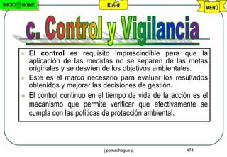 INICIO   HOME                         EIA-d                            MENÚ




            El control es requisito imprescindible para que la
             aplicación de las medidas no se separen de las metas
             originales y se desvíen de los objetivos ambientales.
            Este es el marco necesario para evaluar los resultados
             obtenidos y mejorar las decisiones de gestión.
            El control continuo en el tiempo de vida de la acción es el
             mecanismo que permite verificar que efectivamente se
             cumpla con las políticas de protección ambiental.



                                     j.pomachagua p.             474
 
