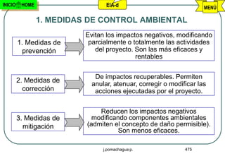 INICIO    HOME                    EIA-d                              MENÚ

                 1. MEDIDAS DE CONTROL AMBIENTAL
                           Evitan los impactos negativos, modificando
         1. Medidas de      parcialmente o totalmente las actividades
          prevención          del proyecto. Son las más eficaces y
                                            rentables


                              De impactos recuperables. Permiten
         2. Medidas de
                             anular, atenuar, corregir o modificar las
           corrección         acciones ejecutadas por el proyecto.


                               Reducen los impactos negativos
         3. Medidas de       modificando componentes ambientales
           mitigación      (admiten el concepto de daño permisible).
                                      Son menos eficaces.

                                 j.pomachagua p.              475
 