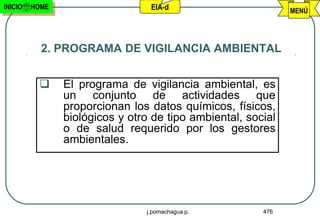 INICIO   HOME                    EIA-d                        MENÚ




           2. PROGRAMA DE VIGILANCIA AMBIENTAL


               El programa de vigilancia ambiental, es
                un conjunto de actividades que
                proporcionan los datos químicos, físicos,
                biológicos y otro de tipo ambiental, social
                o de salud requerido por los gestores
                ambientales.




                                j.pomachagua p.         476
 