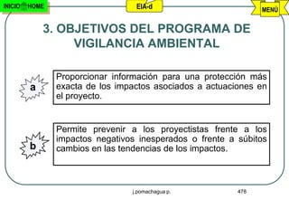 INICIO   HOME                     EIA-d                         MENÚ


             3. OBJETIVOS DEL PROGRAMA DE
                  VIGILANCIA AMBIENTAL

                Proporcionar información para una protección más
         a      exacta de los impactos asociados a actuaciones en
                el proyecto.


                Permite prevenir a los proyectistas frente a los
                impactos negativos inesperados o frente a súbitos
         b      cambios en las tendencias de los impactos.



                                 j.pomachagua p.          478
 