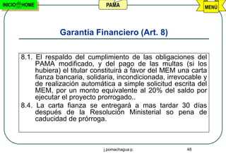 INICIO   HOME                        PAMA                             MENÚ




                     Garantía Financiero (Art. 8)

         8.1. El respaldo del cumplimiento de las obligaciones del
              PAMA modificado, y del pago de las multas (si los
              hubiera) el titular constituirá a favor del MEM una carta
              fianza bancaria, solidaria, incondicionada, irrevocable y
              de realización automática a simple solicitud escrita del
              MEM, por un monto equivalente al 20% del saldo por
              ejecutar el proyecto prorrogado..
         8.4. La carta fianza se entregará a mas tardar 30 días
              después de la Resolución Ministerial so pena de
              caducidad de prórroga.



                                    j.pomachagua p.             48
 