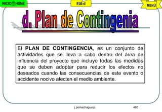 INICIO   HOME                    EIA-d                           MENÚ




         El PLAN DE CONTINGENCIA, es un conjunto de
         actividades que se lleva a cabo dentro del área de
         influencia del proyecto que incluye todas las medidas
         que se deben adoptar para reducir los efectos no
         deseados cuando las consecuencias de este evento o
         accidente nocivo afecten el medio ambiente.




                                j.pomachagua p.          480
 