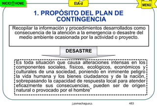 INICIO    HOME                      EIA-d                          MENÚ

                  1. PROPÓSITO DEL PLAN DE
                        CONTINGENCIA
         Recopilar la información y procedimientos desarrollados como
          consecuencia de la atención a la emergencia o desastre del
            medio ambiente ocasionada por la actividad o proyecto.

                                 DESASTRE

          Es toda situación que causa alteraciones intensas en los
          componentes sociales, físicos, ecológicos, económicos y
          culturales de una sociedad, poniendo en inminente peligro
          la vida humana y los bienes ciudadanos y de la nación,
          sobrepasando la capacidad de respuesta local para atender
          eficazmente sus consecuencias, pueden ser de origen
          natural o provocado por el hombre”

                                   j.pomachagua p.           483
 