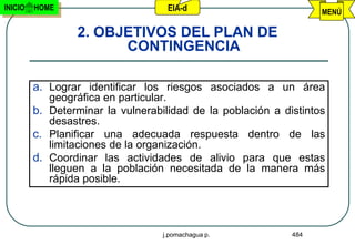 INICIO   HOME                       EIA-d                          MENÚ

                 2. OBJETIVOS DEL PLAN DE
                       CONTINGENCIA

         a. Lograr identificar los riesgos asociados a un área
            geográfica en particular.
         b. Determinar la vulnerabilidad de la población a distintos
            desastres.
         c. Planificar una adecuada respuesta dentro de las
            limitaciones de la organización.
         d. Coordinar las actividades de alivio para que estas
            lleguen a la población necesitada de la manera más
            rápida posible.




                                   j.pomachagua p.           484
 