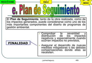INICIO    HOME                       EIA-d                         MENÚ




         El Plan de Seguimiento, tanto de la obra realizada, como de
         los impactos generados, puede considerarse como uno de los
         más importantes componentes del diseño de programas de
         gestión ambiental.

                                   Comprobar     la    severidad  y
                                    distribución de los impactos
                                    negativos y especialmente cuando
                                    ocurran impactos no previstos,
          FINALIDAD
                                   Asegurar el desarrollo de nuevas
                                    medidas mitigadoras o las debidas
                                    compensaciones donde ellas se
                                    necesiten.

                                    j.pomachagua p.          489
 
