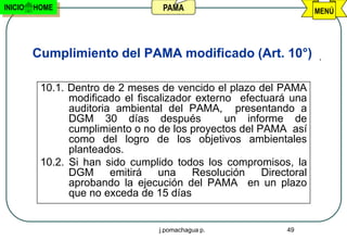 INICIO   HOME                      PAMA                              MENÚ




         Cumplimiento del PAMA modificado (Art. 10°)

          10.1. Dentro de 2 meses de vencido el plazo del PAMA
                modificado el fiscalizador externo efectuará una
                auditoria ambiental del PAMA, presentando a
                DGM 30 días después              un informe de
                cumplimiento o no de los proyectos del PAMA así
                como del logro de los objetivos ambientales
                planteados.
          10.2. Si han sido cumplido todos los compromisos, la
                DGM      emitirá   una    Resolución    Directoral
                aprobando la ejecución del PAMA en un plazo
                que no exceda de 15 días


                                  j.pomachagua p.            49
 