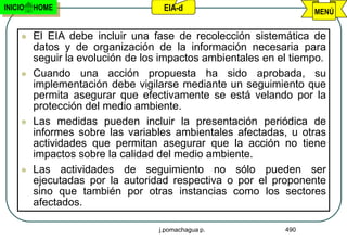 INICIO   HOME                       EIA-d                          MENÚ


        El EIA debe incluir una fase de recolección sistemática de
         datos y de organización de la información necesaria para
         seguir la evolución de los impactos ambientales en el tiempo.
        Cuando una acción propuesta ha sido aprobada, su
         implementación debe vigilarse mediante un seguimiento que
         permita asegurar que efectivamente se está velando por la
         protección del medio ambiente.
        Las medidas pueden incluir la presentación periódica de
         informes sobre las variables ambientales afectadas, u otras
         actividades que permitan asegurar que la acción no tiene
         impactos sobre la calidad del medio ambiente.
        Las actividades de seguimiento no sólo pueden ser
         ejecutadas por la autoridad respectiva o por el proponente
         sino que también por otras instancias como los sectores
         afectados.

                                   j.pomachagua p.           490
 