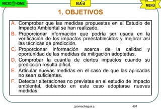 INICIO   HOME                     EIA-d                          MENÚ

                         1. OBJETIVOS
     A. Comprobar que las medidas propuestas en el Estudio de
        Impacto Ambiental se han realizado.
     B. Proporcionar información que podría ser usada en la
        verificación de los impactos preestablecidos y mejorar así
        las técnicas de predicción.
     C. Proporcionar información acerca de la calidad y
        oportunidad de las medidas de mitigación adoptadas.
     D. Comprobar la cuantía de ciertos impactos cuando su
        predicción resulta difícil.
     E. Articular nuevas medidas en el caso de que las aplicadas
        no sean suficientes.
     F. Detectar alteraciones no previstas en el estudio de impacto
        ambiental, debiendo en este caso adoptarse nuevas
        medidas.


                                 j.pomachagua p.           491
 