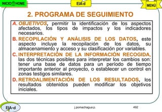 INICIO    HOME                       EIA-d                           MENÚ

                 2. PROGRAMA DE SEGUIMIENTO
         A. OBJETIVOS, permitir la identificación de los aspectos
            afectados, los tipos de impactos y los indicadores
            necesarios.
         B. RECOPILACIÓN Y ANÁLISIS DE LOS DATOS, este
            aspecto incluye la recopilación de los datos, su
            almacenamiento y acceso y su clasificación por variables.
         C. INTERPRETACIÓN DE LA INFORMACIÓN RECOGIDA,
            las dos técnicas posibles para interpretar los cambios son:
            tener una base de datos para un período de tiempo
            importante anterior al proyecto, o establecer un control en
            zonas testigos similares.
         D. RETROALIMENTACIÓN DE LOS RESULTADOS, los
            resultados obtenidos pueden modificar los objetivos
            iniciales.


  EIA-d                             j.pomachagua p.            492
 