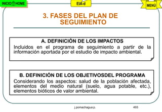 INICIO   HOME                      EIA-d                         MENÚ


                     3. FASES DEL PLAN DE
                          SEGUIMIENTO

                     A. DEFINICIÓN DE LOS IMPACTOS
         Incluidos en el programa de seguimiento a partir de la
         información aportada por el estudio de impacto ambiental.



            B. DEFINICIÓN DE LOS OBJETIVOSDEL PROGRAMA
         Considerando los aspectos: salud de la población afectada,
         elementos del medio natural (suelo, agua potable, etc.),
         elementos bióticos de valor ambiental.


                                  j.pomachagua p.          493
 