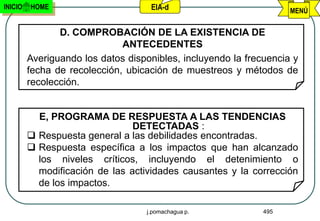 INICIO   HOME                       EIA-d                           MENÚ


                D. COMPROBACIÓN DE LA EXISTENCIA DE
                              ANTECEDENTES
         Averiguando los datos disponibles, incluyendo la frecuencia y
         fecha de recolección, ubicación de muestreos y métodos de
         recolección.


           E, PROGRAMA DE RESPUESTA A LAS TENDENCIAS
                                DETECTADAS :
          Respuesta general a las debilidades encontradas.
          Respuesta específica a los impactos que han alcanzado
           los niveles críticos, incluyendo el detenimiento o
           modificación de las actividades causantes y la corrección
           de los impactos.

                                   j.pomachagua p.            495
 