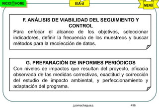 INICIO   HOME                       EIA-d                          MENÚ



              F. ANÁLISIS DE VIABILIDAD DEL SEGUIMIENTO Y
                                    CONTROL
         Para enfocar el alcance de los objetivos, seleccionar
         indicadores, definir la frecuencia de los muestreos y buscar
         métodos para la recolección de datos.


              G. PREPARACIÓN DE INFORMES PERIÓDICOS
         Con niveles de impactos que resultan del proyecto, eficacia
         observada de las medidas correctivas, exactitud y corrección
         del estudio de impacto ambiental, y perfeccionamiento y
         adaptación del programa.


                                   j.pomachagua p.           496
 