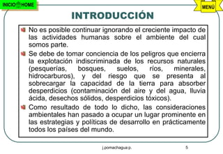 INICIO   HOME                                                      MENÚ
                        INTRODUCCIÓN
           No es posible continuar ignorando el creciente impacto de
           las actividades humanas sobre el ambiente del cual
           somos parte.
           Se debe de tomar conciencia de los peligros que encierra
           la explotación indiscriminada de los recursos naturales
           (pesquerías,     bosques,     suelos,    ríos,  minerales,
           hidrocarburos), y del riesgo que se presenta al
           sobrecargar la capacidad de la tierra para absorber
           desperdicios (contaminación del aire y del agua, lluvia
           ácida, desechos sólidos, desperdicios tóxicos).
           Como resultado de todo lo dicho, las consideraciones
           ambientales han pasado a ocupar un lugar prominente en
           las estrategias y políticas de desarrollo en prácticamente
           todos los países del mundo.

                                   j.pomachagua p.            5
 