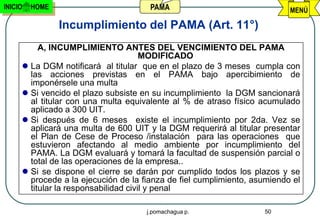 INICIO   HOME                         PAMA                                MENÚ

                Incumplimiento del PAMA (Art. 11°)
          A, INCUMPLIMIENTO ANTES DEL VENCIMIENTO DEL PAMA
                                      MODIFICADO
      La DGM notificará al titular que en el plazo de 3 meses cumpla con
       las acciones previstas en el PAMA bajo apercibimiento de
       imponérsele una multa
      Si vencido el plazo subsiste en su incumplimiento la DGM sancionará
       al titular con una multa equivalente al % de atraso físico acumulado
       aplicado a 300 UIT.
      Si después de 6 meses existe el incumplimiento por 2da. Vez se
       aplicará una multa de 600 UIT y la DGM requerirá al titular presentar
       el Plan de Cese de Proceso /instalación para las operaciones que
       estuvieron afectando al medio ambiente por incumplimiento del
       PAMA. La DGM evaluará y tomará la facultad de suspensión parcial o
       total de las operaciones de la empresa..
      Si se dispone el cierre se darán por cumplido todos los plazos y se
       procede a la ejecución de la fianza de fiel cumplimiento, asumiendo el
       titular la responsabilidad civil y penal

                                     j.pomachagua p.               50
 