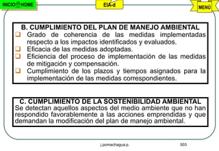 INICIO   HOME                   EIA-d                         MENÚ



      B. CUMPLIMIENTO DEL PLAN DE MANEJO AMBIENTAL
      Grado de coherencia de las medidas implementadas
        respecto a los impactos identificados y evaluados.
      Eficacia de las medidas adoptadas.
      Eficiencia del proceso de implementación de las medidas
        de mitigación y compensación.
      Cumplimiento de los plazos y tiempos asignados para la
        implementación de las medidas correspondientes.


       C. CUMPLIMIENTO DE LA SOSTENIBILIDAD AMBIENTAL
     Se detectan aquellos aspectos del medio ambiente que no han
     respondido favorablemente a las acciones emprendidas y que
     demandan la modificación del plan de manejo ambiental.


                               j.pomachagua p.          503
 