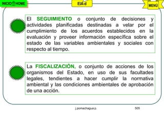 INICIO   HOME                        EIA-d                         MENÚ


                El SEGUIMIENTO o conjunto de decisiones y
                actividades planificadas destinadas a velar por el
                cumplimiento de los acuerdos establecidos en la
                evaluación y proveer información específica sobre el
                estado de las variables ambientales y sociales con
                respecto al tiempo.


                La FISCALIZACIÓN, o conjunto de acciones de los
                organismos del Estado, en uso de sus facultades
                legales, tendientes a hacer cumplir la normativa
                ambiental y las condiciones ambientales de aprobación
                de una acción.


                                    j.pomachagua p.          505
 