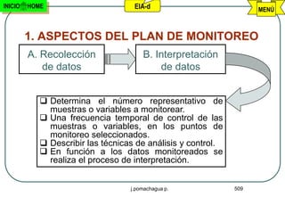 INICIO   HOME                       EIA-d                           MENÚ



         1. ASPECTOS DEL PLAN DE MONITOREO
         A. Recolección                B. Interpretación
            de datos                       de datos


             Determina el número representativo de
              muestras o variables a monitorear.
             Una frecuencia temporal de control de las
              muestras o variables, en los puntos de
              monitoreo seleccionados.
             Describir las técnicas de análisis y control.
             En función a los datos monitoreados se
              realiza el proceso de interpretación.


                                   j.pomachagua p.            509
 