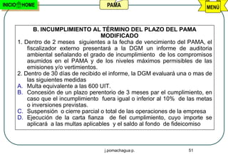 INICIO    HOME                            PAMA                                 MENÚ



                B. INCUMPLIMIENTO AL TÉRMINO DEL PLAZO DEL PAMA
                                          MODIFICADO
         1. Dentro de 2 meses siguientes a la fecha de vencimiento del PAMA, el
             fiscalizador externo presentará a la DGM un informe de auditoria
             ambiental señalando el grado de incumplimiento de los compromisos
             asumidos en el PAMA y de los niveles máximos permisibles de las
             emisiones y/o vertimientos.
         2. Dentro de 30 días de recibido el informe, la DGM evaluará una o mas de
             las siguientes medidas
         A. Multa equivalente a las 600 UIT.
         B. Concesión de un plazo perentorio de 3 meses par el cumplimiento, en
             caso que el incumplimiento fuera igual o inferior al 10% de las metas
             o inversiones previstas.
         C. Suspensión o cierre parcial o total de las operaciones de la empresa
         D. Ejecución de la carta fianza de fiel cumplimiento, cuyo importe se
             aplicará a las multas aplicables y el saldo al fondo de fideicomiso



                                         j.pomachagua p.                 51
 