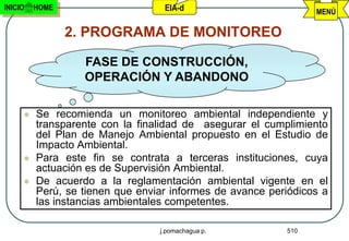 INICIO   HOME                     EIA-d                         MENÚ

                2. PROGRAMA DE MONITOREO

                  FASE DE CONSTRUCCIÓN,
                  OPERACIÓN Y ABANDONO

        Se recomienda un monitoreo ambiental independiente y
         transparente con la finalidad de asegurar el cumplimiento
         del Plan de Manejo Ambiental propuesto en el Estudio de
         Impacto Ambiental.
        Para este fin se contrata a terceras instituciones, cuya
         actuación es de Supervisión Ambiental.
        De acuerdo a la reglamentación ambiental vigente en el
         Perú, se tienen que enviar informes de avance periódicos a
         las instancias ambientales competentes.

                                 j.pomachagua p.          510
 